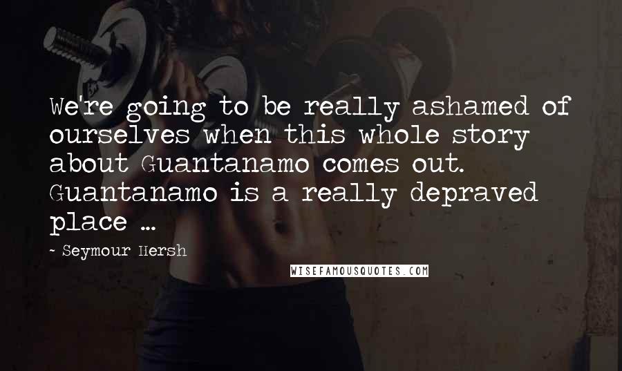 Seymour Hersh quotes: We're going to be really ashamed of ourselves when this whole story about Guantanamo comes out. Guantanamo is a really depraved place ...