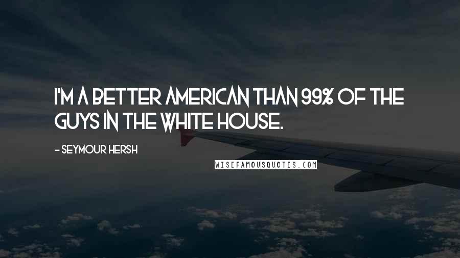 Seymour Hersh quotes: I'm a better American than 99% of the guys in the White House.