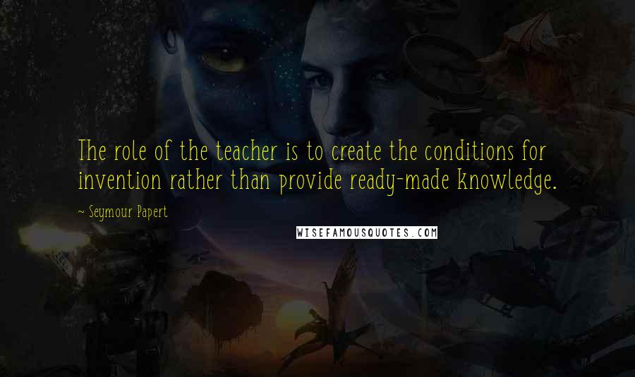 Seymour Papert quotes: The role of the teacher is to create the conditions for invention rather than provide ready-made knowledge.