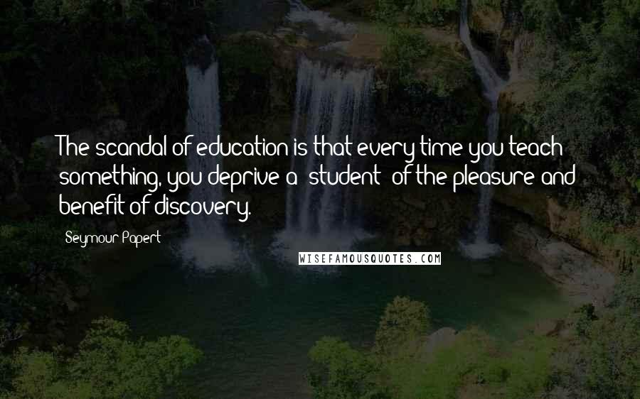 Seymour Papert quotes: The scandal of education is that every time you teach something, you deprive a [student] of the pleasure and benefit of discovery.