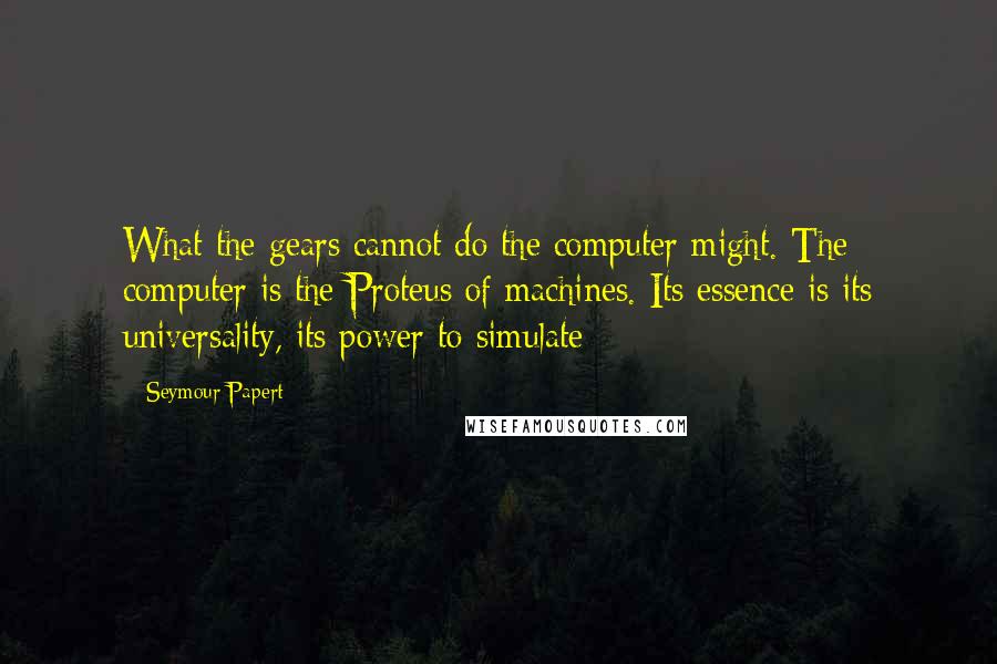 Seymour Papert quotes: What the gears cannot do the computer might. The computer is the Proteus of machines. Its essence is its universality, its power to simulate Seymour Papert quotes: What the gears cannot do the computer might. The computer is the Proteus of machines. Its essence is its universality, its power to simulate