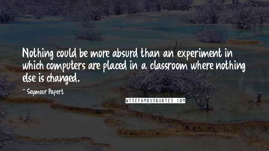 Seymour Papert quotes: Nothing could be more absurd than an experiment in which computers are placed in a classroom where nothing else is changed. Seymour Papert quotes: Nothing could be more absurd than an experiment in which computers are placed in a classroom where nothing else is changed.
