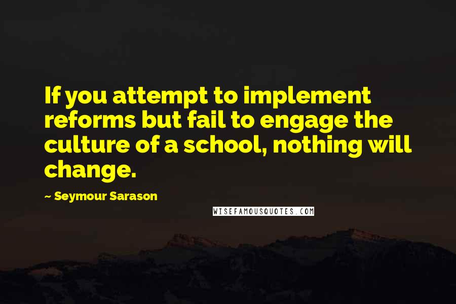 Seymour Sarason quotes: If you attempt to implement reforms but fail to engage the culture of a school, nothing will change.