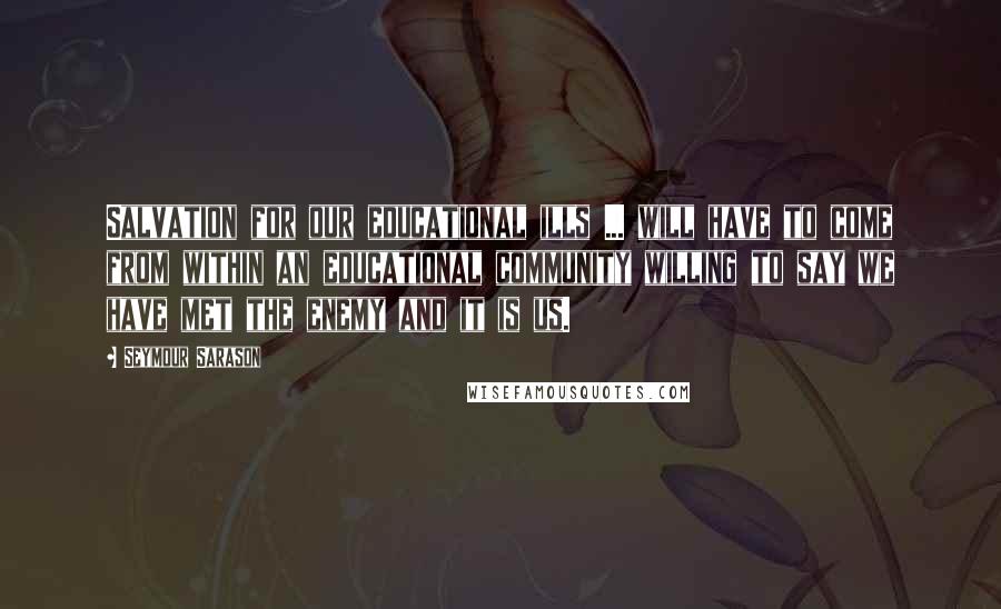 Seymour Sarason quotes: Salvation for our educational ills ... will have to come from within an educational community willing to say we have met the enemy and it is us.