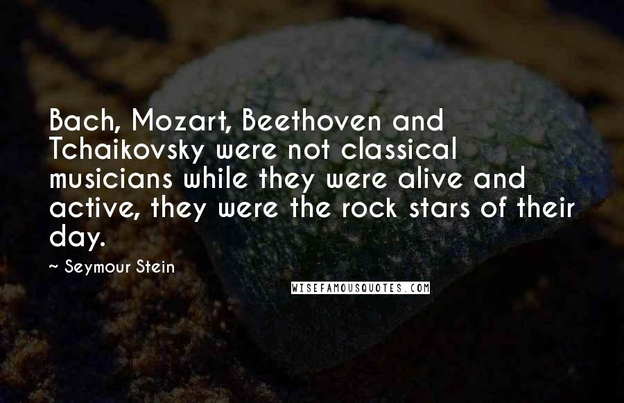 Seymour Stein quotes: Bach, Mozart, Beethoven and Tchaikovsky were not classical musicians while they were alive and active, they were the rock stars of their day.