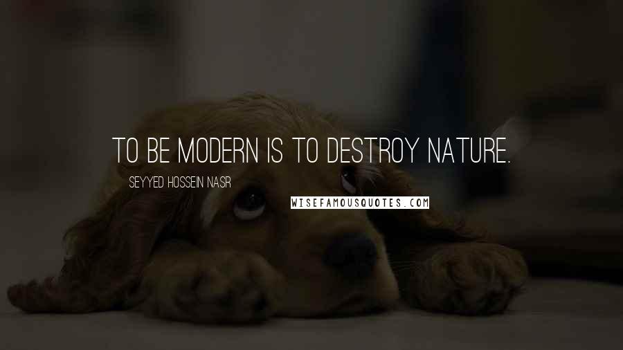 Seyyed Hossein Nasr quotes: To be modern is to destroy nature.