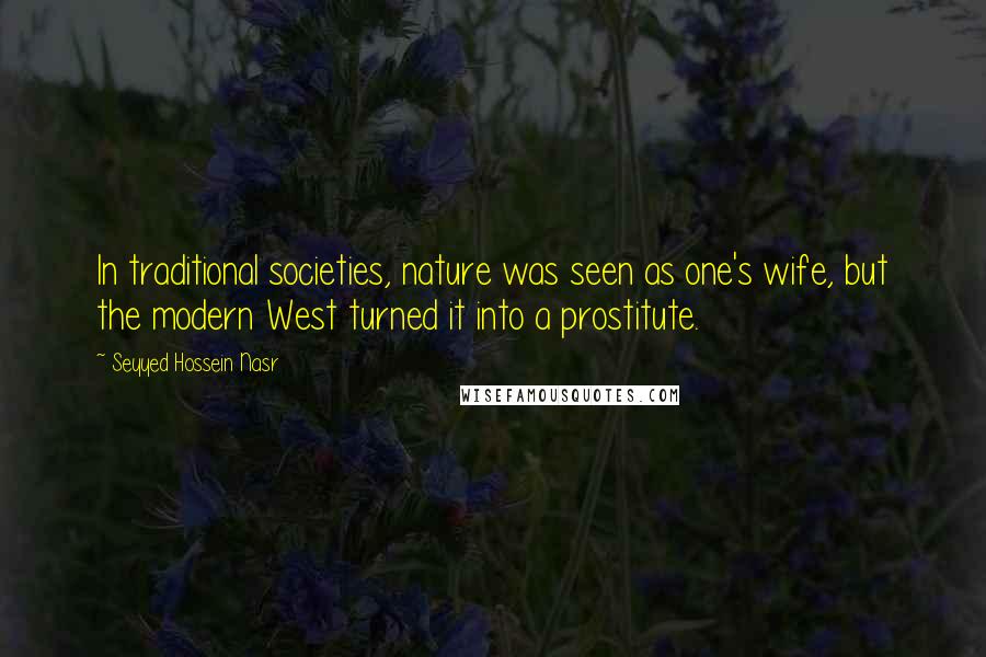 Seyyed Hossein Nasr quotes: In traditional societies, nature was seen as one's wife, but the modern West turned it into a prostitute.