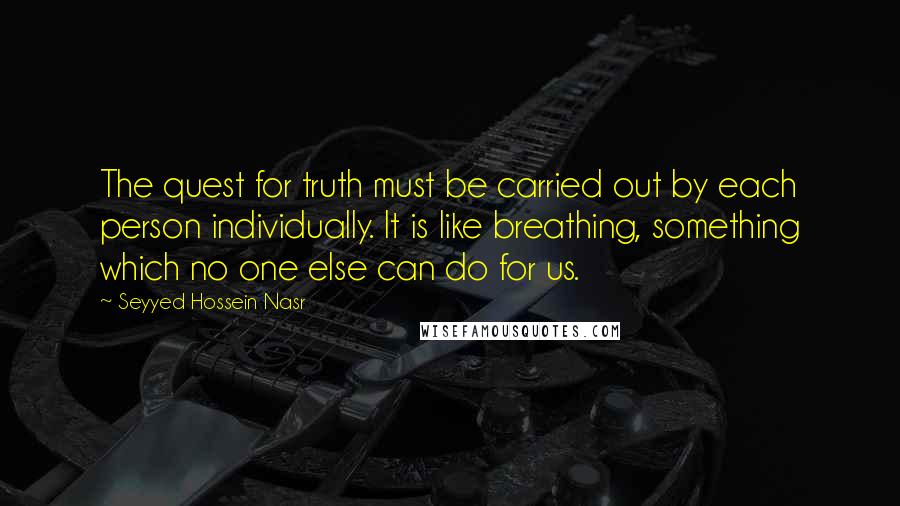 Seyyed Hossein Nasr quotes: The quest for truth must be carried out by each person individually. It is like breathing, something which no one else can do for us.