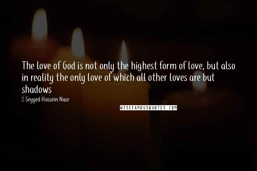 Seyyed Hossein Nasr quotes: The love of God is not only the highest form of love, but also in reality the only love of which all other loves are but shadows