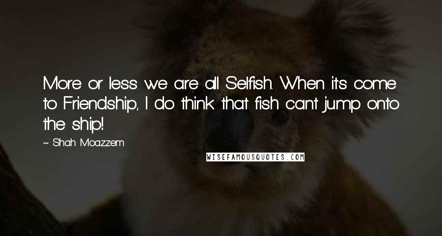 Shah Moazzem quotes: More or less we are all Selfish. When it's come to Friendship, I do think that fish cant jump onto the ship!