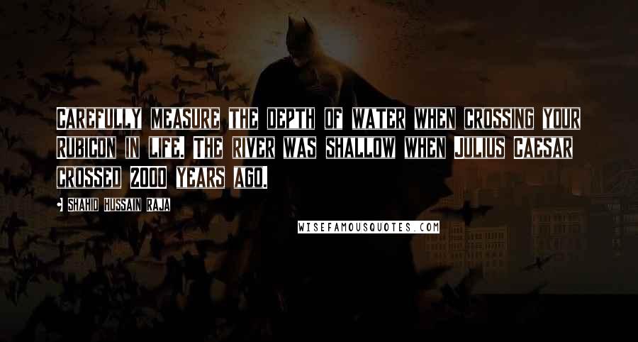 Shahid Hussain Raja quotes: Carefully measure the depth of water when crossing your Rubicon in life. The river was shallow when Julius Caesar crossed 2000 years ago. Shahid Hussain Raja quotes: Carefully measure the depth of water when crossing your Rubicon in life. The river was shallow when Julius Caesar crossed 2000 years ago.