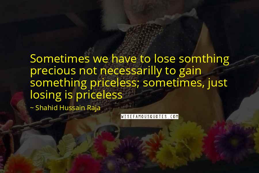 Shahid Hussain Raja quotes: Sometimes we have to lose somthing precious not necessarilly to gain something priceless; sometimes, just losing is priceless