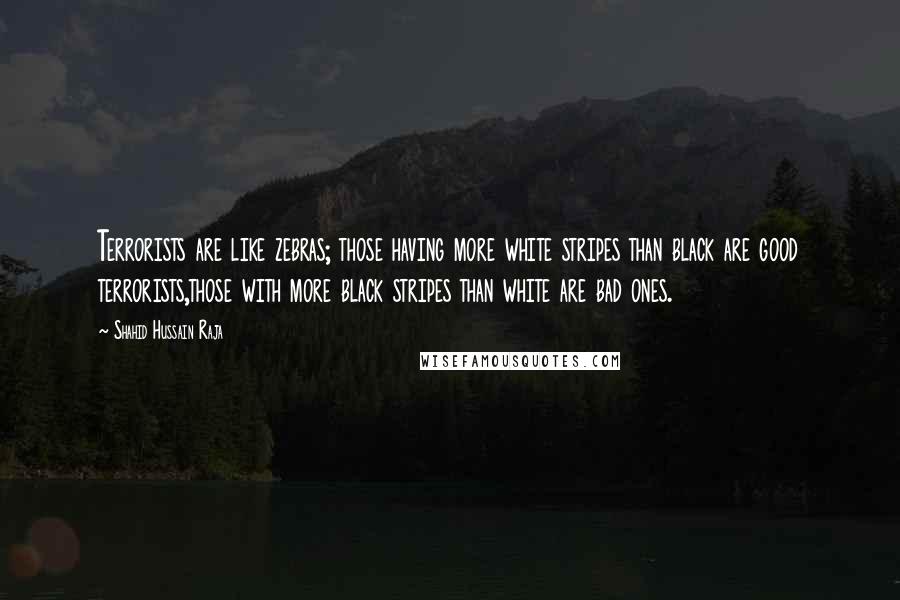 Shahid Hussain Raja quotes: Terrorists are like zebras; those having more white stripes than black are good terrorists,those with more black stripes than white are bad ones. Shahid Hussain Raja quotes: Terrorists are like zebras; those having more white stripes than black are good terrorists,those with more black stripes than white are bad ones.