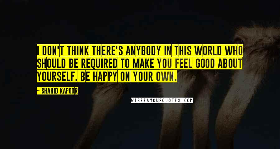 Shahid Kapoor quotes: I don't think there's anybody in this world who should be required to make you feel good about yourself. Be happy on your own.