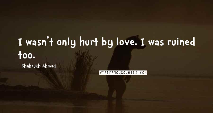 Shahrukh Ahmad quotes: I wasn't only hurt by love. I was ruined too.