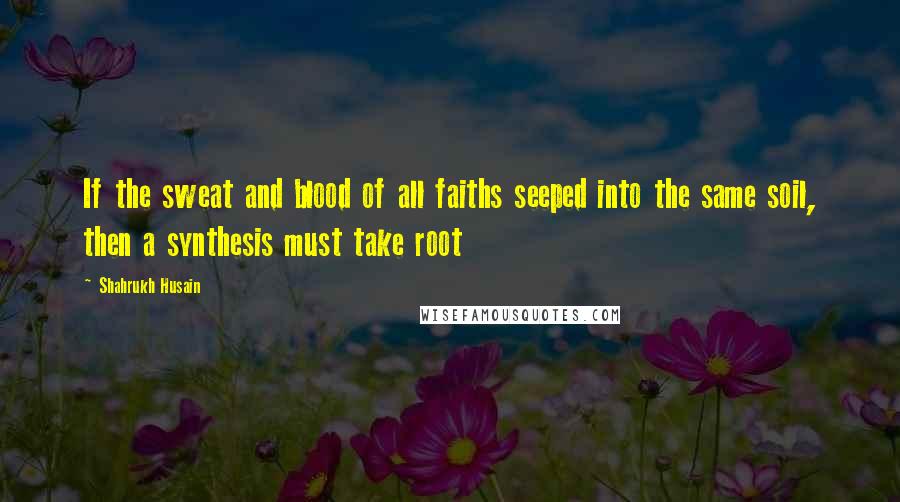 Shahrukh Husain quotes: If the sweat and blood of all faiths seeped into the same soil, then a synthesis must take root