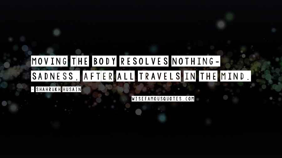 Shahrukh Husain quotes: Moving the body resolves nothing- sadness, after all travels in the mind.