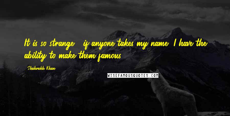 Shahrukh Khan quotes: It is so strange - if anyone takes my name, I have the ability to make them famous.