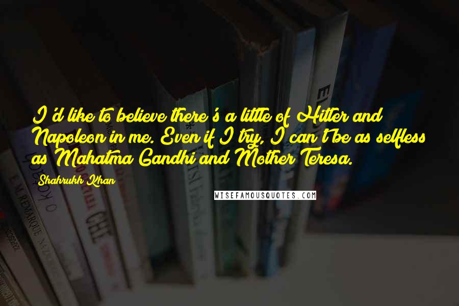 Shahrukh Khan quotes: I'd like to believe there's a little of Hitler and Napoleon in me. Even if I try, I can't be as selfless as Mahatma Gandhi and Mother Teresa.