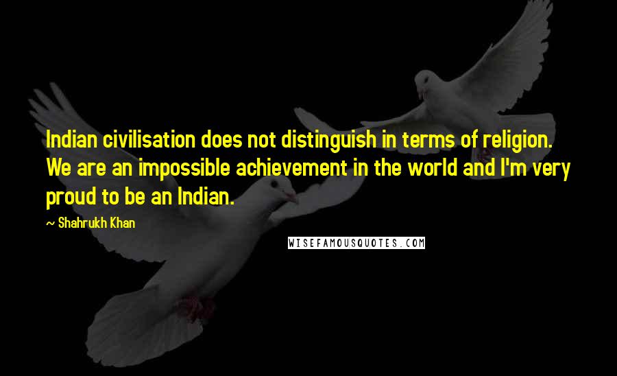 Shahrukh Khan quotes: Indian civilisation does not distinguish in terms of religion. We are an impossible achievement in the world and I'm very proud to be an Indian.