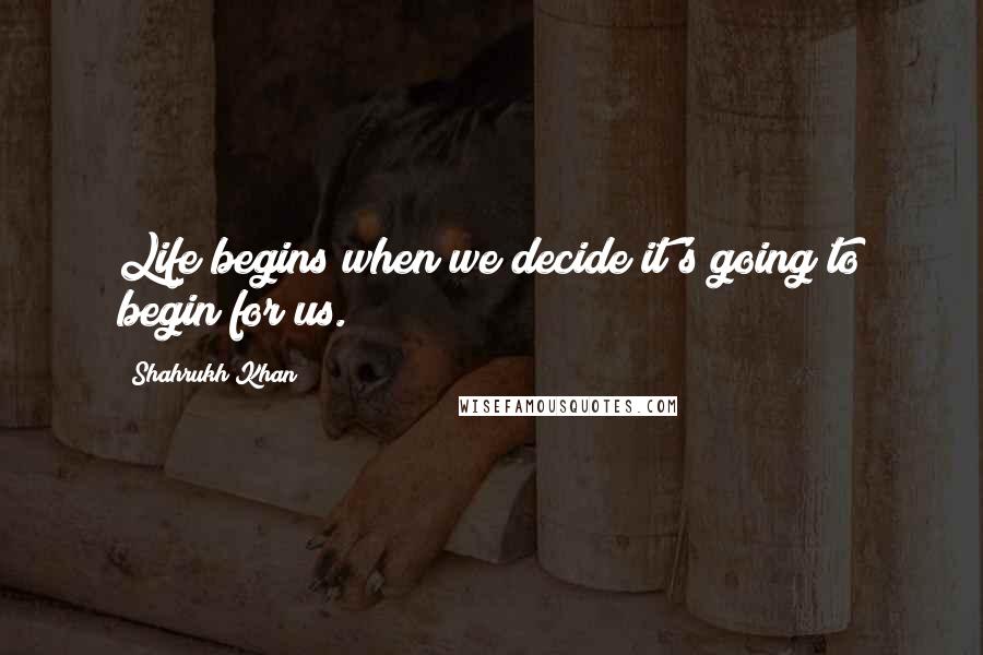 Shahrukh Khan quotes: Life begins when we decide it's going to begin for us.