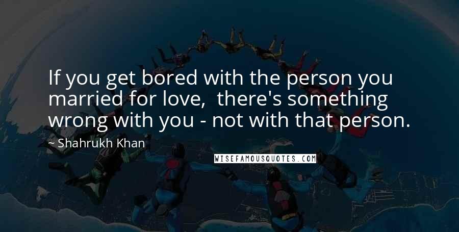 Shahrukh Khan quotes: If you get bored with the person you married for love, there's something wrong with you - not with that person.