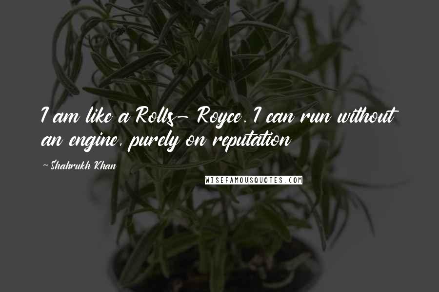 Shahrukh Khan quotes: I am like a Rolls- Royce. I can run without an engine, purely on reputation