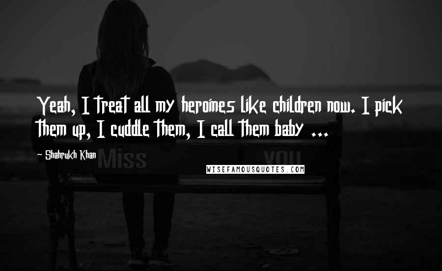 Shahrukh Khan quotes: Yeah, I treat all my heroines like children now. I pick them up, I cuddle them, I call them baby ...