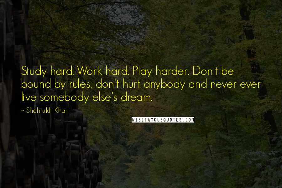 Shahrukh Khan quotes: Study hard. Work hard. Play harder. Don't be bound by rules, don't hurt anybody and never ever live somebody else's dream.