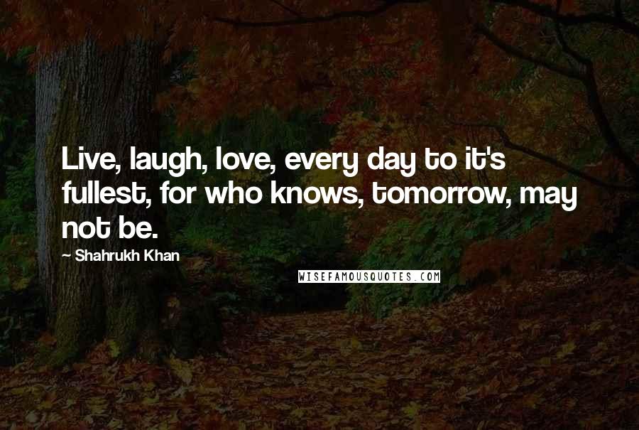 Shahrukh Khan quotes: Live, laugh, love, every day to it's fullest, for who knows, tomorrow, may not be.