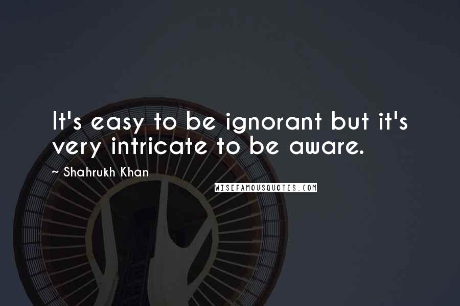Shahrukh Khan quotes: It's easy to be ignorant but it's very intricate to be aware.