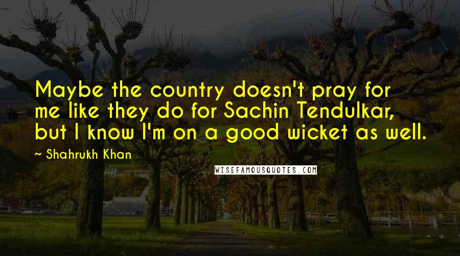 Shahrukh Khan quotes: Maybe the country doesn't pray for me like they do for Sachin Tendulkar, but I know I'm on a good wicket as well.