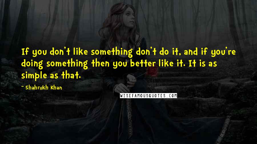 Shahrukh Khan quotes: If you don't like something don't do it, and if you're doing something then you better like it. It is as simple as that.