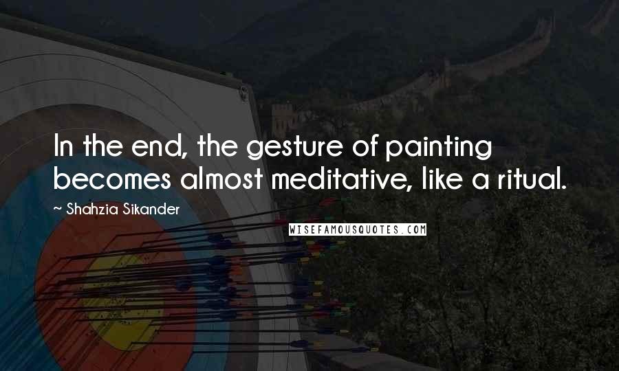 Shahzia Sikander quotes: In the end, the gesture of painting becomes almost meditative, like a ritual.