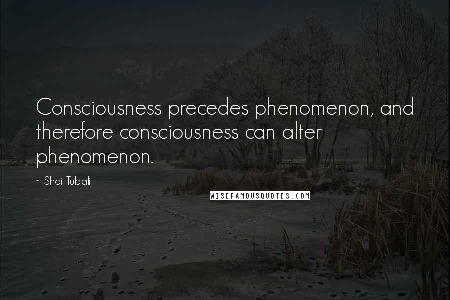 Shai Tubali quotes: Consciousness precedes phenomenon, and therefore consciousness can alter phenomenon.