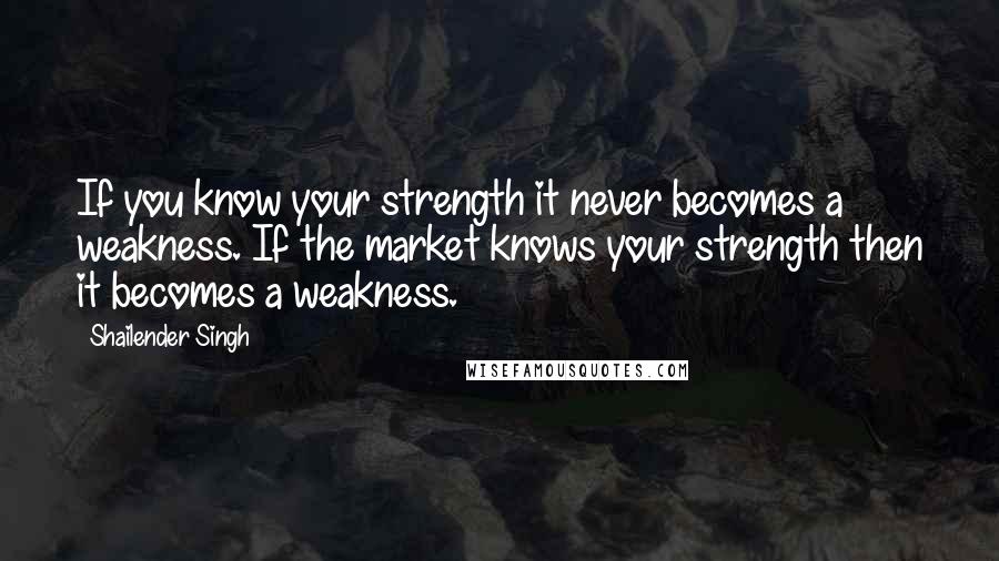 Shailender Singh quotes: If you know your strength it never becomes a weakness. If the market knows your strength then it becomes a weakness.