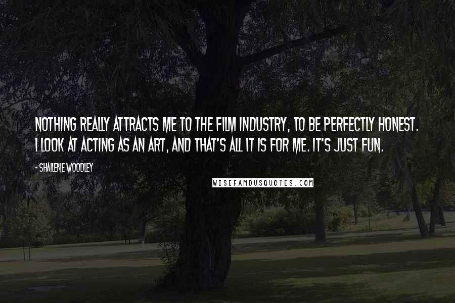 Shailene Woodley quotes: Nothing really attracts me to the film industry, to be perfectly honest. I look at acting as an art, and that's all it is for me. It's just fun.