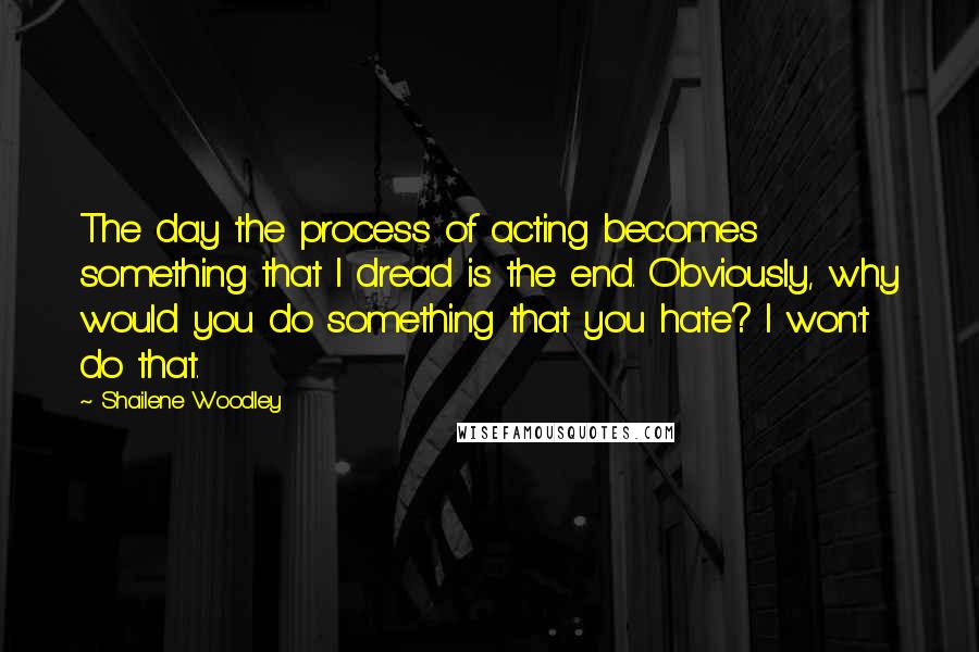 Shailene Woodley quotes: The day the process of acting becomes something that I dread is the end. Obviously, why would you do something that you hate? I won't do that.