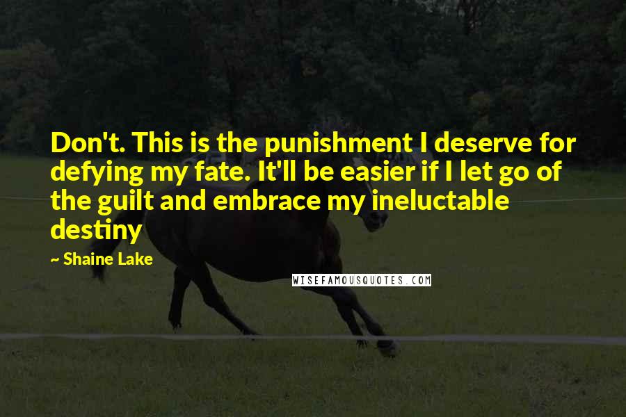 Shaine Lake quotes: Don't. This is the punishment I deserve for defying my fate. It'll be easier if I let go of the guilt and embrace my ineluctable destiny Shaine Lake quotes: Don't. This is the punishment I deserve for defying my fate. It'll be easier if I let go of the guilt and embrace my ineluctable destiny