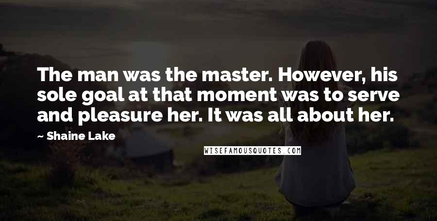 Shaine Lake quotes: The man was the master. However, his sole goal at that moment was to serve and pleasure her. It was all about her. Shaine Lake quotes: The man was the master. However, his sole goal at that moment was to serve and pleasure her. It was all about her.