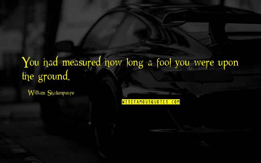 Shakespeare Fool Quotes By William Shakespeare: You had measured how long a fool you Shakespeare Fool Quotes By William Shakespeare: You had measured how long a fool you