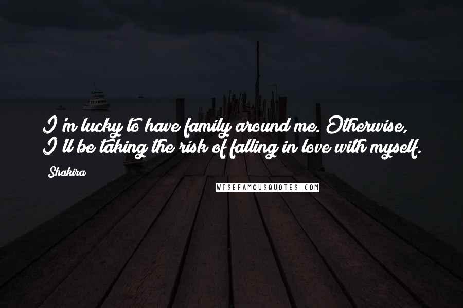 Shakira quotes: I'm lucky to have family around me. Otherwise, I'll be taking the risk of falling in love with myself.