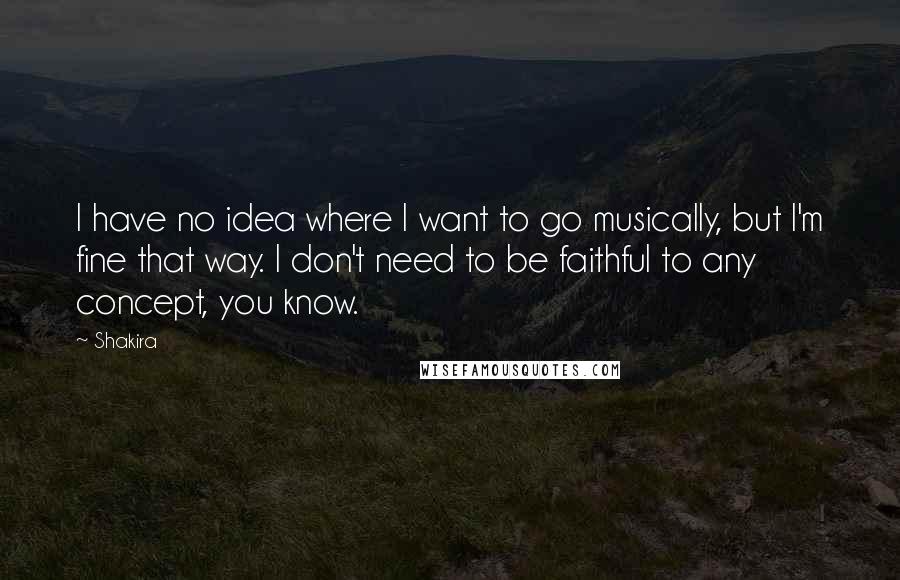 Shakira quotes: I have no idea where I want to go musically, but I'm fine that way. I don't need to be faithful to any concept, you know. Shakira quotes: I have no idea where I want to go musically, but I'm fine that way. I don't need to be faithful to any concept, you know.