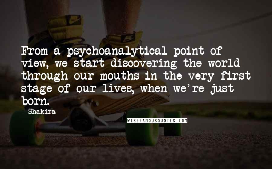 Shakira quotes: From a psychoanalytical point of view, we start discovering the world through our mouths in the very first stage of our lives, when we're just born. Shakira quotes: From a psychoanalytical point of view, we start discovering the world through our mouths in the very first stage of our lives, when we're just born.