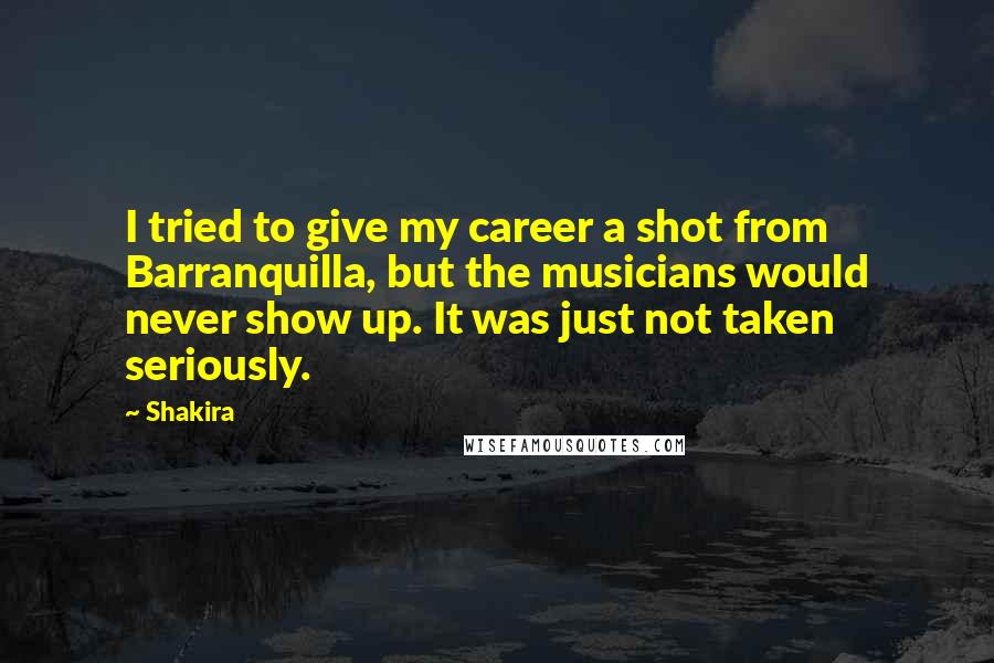 Shakira quotes: I tried to give my career a shot from Barranquilla, but the musicians would never show up. It was just not taken seriously. Shakira quotes: I tried to give my career a shot from Barranquilla, but the musicians would never show up. It was just not taken seriously.