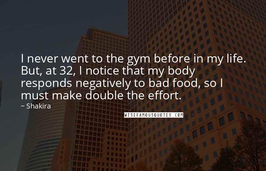 Shakira quotes: I never went to the gym before in my life. But, at 32, I notice that my body responds negatively to bad food, so I must make double the effort. Shakira quotes: I never went to the gym before in my life. But, at 32, I notice that my body responds negatively to bad food, so I must make double the effort.