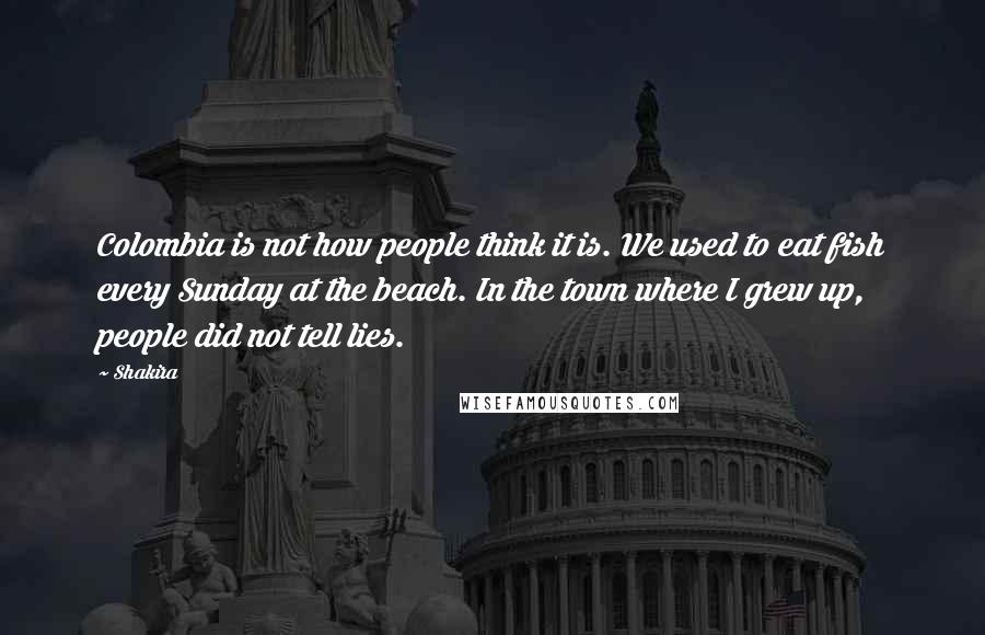 Shakira quotes: Colombia is not how people think it is. We used to eat fish every Sunday at the beach. In the town where I grew up, people did not tell lies. Shakira quotes: Colombia is not how people think it is. We used to eat fish every Sunday at the beach. In the town where I grew up, people did not tell lies.
