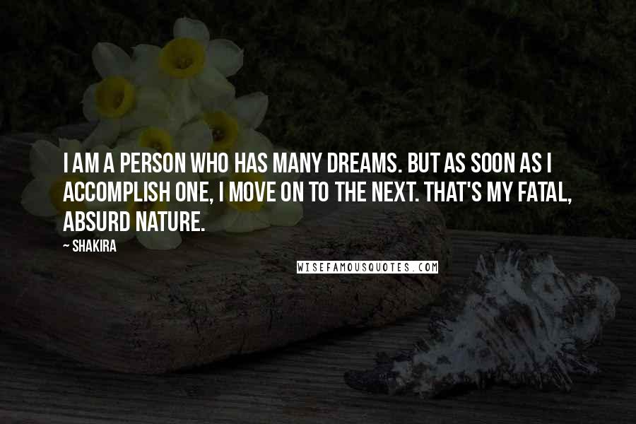 Shakira quotes: I am a person who has many dreams. But as soon as I accomplish one, I move on to the next. That's my fatal, absurd nature. Shakira quotes: I am a person who has many dreams. But as soon as I accomplish one, I move on to the next. That's my fatal, absurd nature.