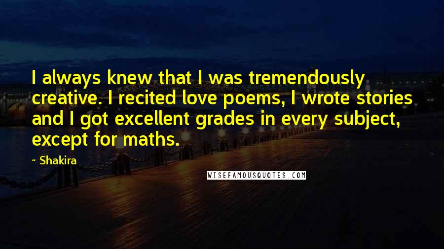 Shakira quotes: I always knew that I was tremendously creative. I recited love poems, I wrote stories and I got excellent grades in every subject, except for maths. Shakira quotes: I always knew that I was tremendously creative. I recited love poems, I wrote stories and I got excellent grades in every subject, except for maths.