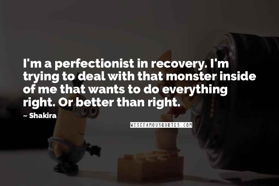 Shakira quotes: I'm a perfectionist in recovery. I'm trying to deal with that monster inside of me that wants to do everything right. Or better than right. Shakira quotes: I'm a perfectionist in recovery. I'm trying to deal with that monster inside of me that wants to do everything right. Or better than right.